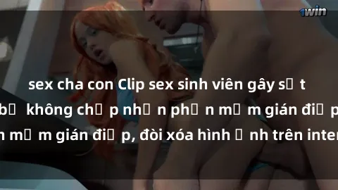 sex cha con Clip sex sinh viên gây sốt mạng xã hội: Tuyên bố không chấp nhận phần mềm gián điệp, đòi xóa hình ảnh trên internet