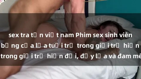 sex tra tấn việt nam Phim sex sinh viên: Câu chuyện nóng bỏng của lứa tuổi trẻ trong giới trẻ hiện đại, đầy lửa và đam mê