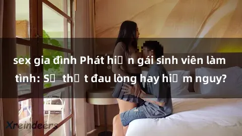 sex gia đình Phát hiện gái sinh viên làm tình: Sự thật đau lòng hay hiểm nguy?