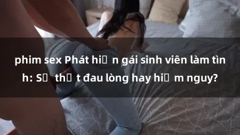 phim sex Phát hiện gái sinh viên làm tình: Sự thật đau lòng hay hiểm nguy?
