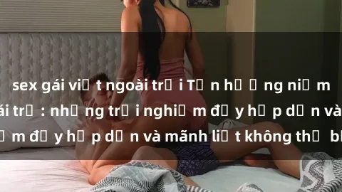 sex gái việt ngoài trời Tận hưởng niềm vui của sex với gái trẻ: những trải nghiệm đầy hấp dẫn và mãnh liệt không thể bỏ lỡ