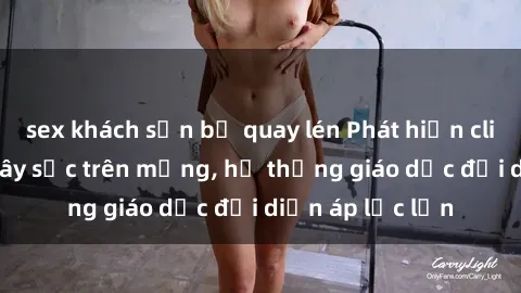 sex khách sạn bị quay lén Phát hiện clip sex nữ sinh gây sốc trên mạng, hệ thống giáo dục đối diện áp lực lớn
