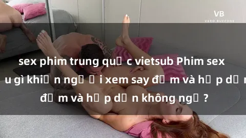 sex phim trung quốc vietsub Phim sex học sinh: Điều gì khiến người xem say đắm và hấp dẫn không ngờ?