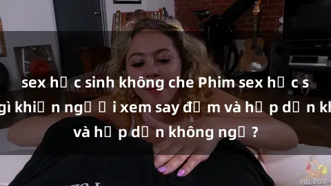 sex học sinh không che Phim sex học sinh: Điều gì khiến người xem say đắm và hấp dẫn không ngờ?