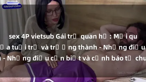 sex 4P vietsub Gái trẻ quan hệ: Mối quan hệ khác biệt giữa tuổi trẻ và trưởng thành - Những điều cần biết và cảnh báo từ chuyên gia