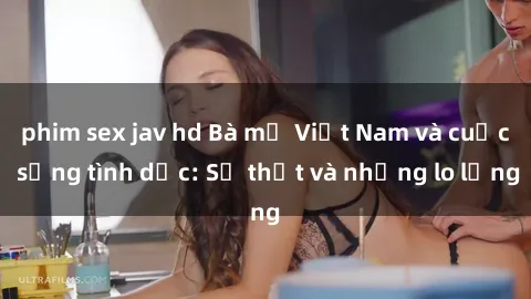 phim sex jav hd Bà mẹ Việt Nam và cuộc sống tình dục: Sự thật và những lo lắng