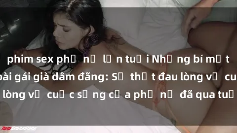 phim sex phụ nữ lớn tuổi Những bí mật đằng sau vẻ ngoài gái già dâm đãng: Sự thật đau lòng về cuộc sống của phụ nữ đã qua tuổi thanh xuân