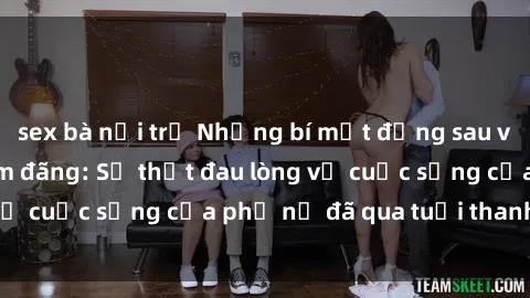 sex bà nội trợ Những bí mật đằng sau vẻ ngoài gái già dâm đãng: Sự thật đau lòng về cuộc sống của phụ nữ đã qua tuổi thanh xuân