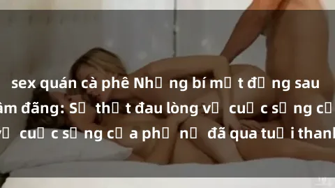 sex quán cà phê Những bí mật đằng sau vẻ ngoài gái già dâm đãng: Sự thật đau lòng về cuộc sống của phụ nữ đã qua tuổi thanh xuân