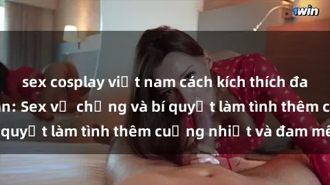 sex cosplay việt nam cách kích thích đam mê trong hôn nhân: Sex vợ chồng và bí quyết làm tình thêm cuồng nhiệt và đam mê