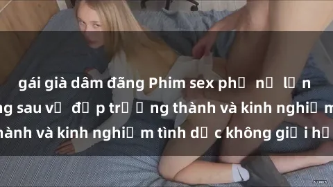 gái già dâm đãng Phim sex phụ nữ lớn tuổi: Sức hút đằng sau vẻ đẹp trưởng thành và kinh nghiệm tình dục không giới hạn