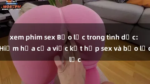 xem phim sex Bạo lực trong tình dục: Hiểm họa của việc kết hợp sex và bạo lực