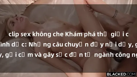 clip sex không che Khám phá thế giới của phim sex nô lệ tình dục: Những câu chuyện đầy nổi dậy, gợi cảm và gây sốc đến từ ngành công nghiệp giải trí đen tối