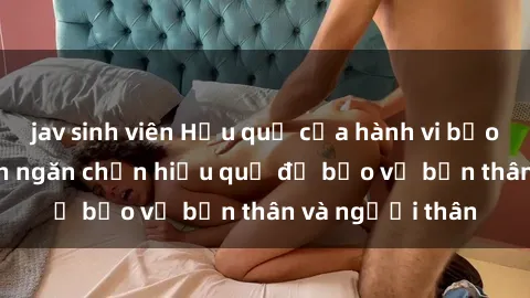 jav sinh viên Hậu quả của hành vi bạo dâm sex và cách ngăn chặn hiệu quả để bảo vệ bản thân và người thân