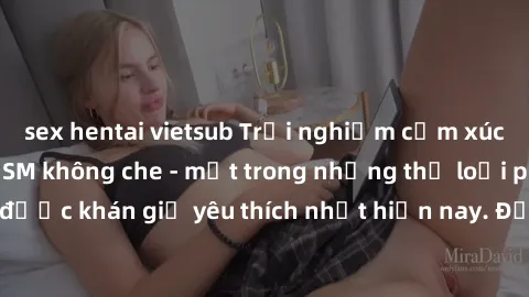 sex hentai vietsub Trải nghiệm cảm xúc thăng hoa với jav SM không che - một trong những thể loại phim người lớn được khán giả yêu thích nhất hiện nay. Đảm bảo đem lại sự hấp dẫn, kích thích tối đa cho