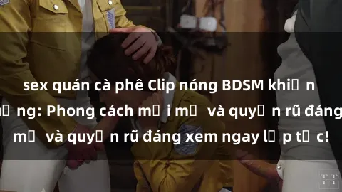 sex quán cà phê Clip nóng BDSM khiến người xem phát cuồng: Phong cách mới mẻ và quyến rũ đáng xem ngay lập tức!