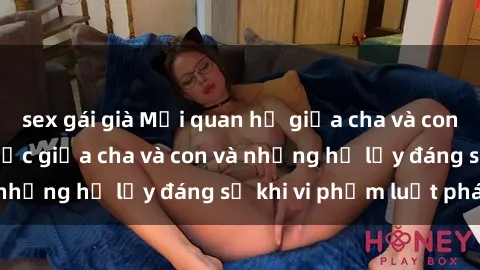 sex gái già Mối quan hệ giữa cha và con: Sự thật về tình dục giữa cha và con và những hệ lụy đáng sợ khi vi phạm luật pháp.