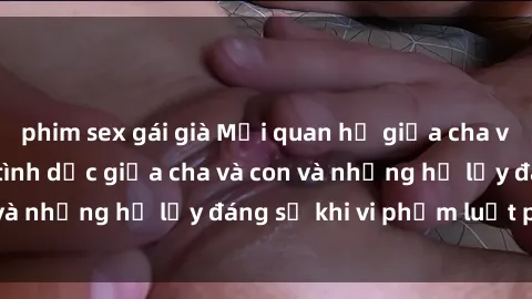 phim sex gái già Mối quan hệ giữa cha và con: Sự thật về tình dục giữa cha và con và những hệ lụy đáng sợ khi vi phạm luật pháp.
