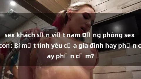 sex khách sạn việt nam Động phòng sex mẹ con: Bí mật tình yêu của gia đình hay phản cảm?