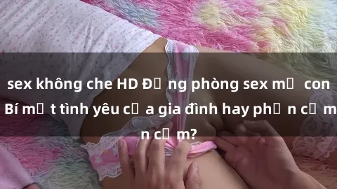 sex không che HD Động phòng sex mẹ con: Bí mật tình yêu của gia đình hay phản cảm?