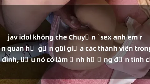 jav idol không che Chuyện `sex anh em ruột` - Đề cập đến quan hệ gần gũi giữa các thành viên trong gia đình, liệu nó có làm ảnh hưởng đến tình cảm gia đình hay không?