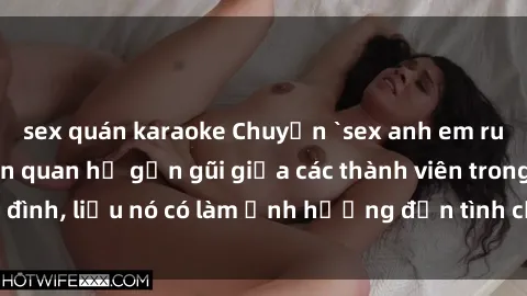 sex quán karaoke Chuyện `sex anh em ruột` - Đề cập đến quan hệ gần gũi giữa các thành viên trong gia đình, liệu nó có làm ảnh hưởng đến tình cảm gia đình hay không?