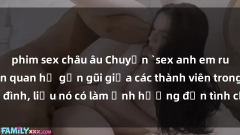phim sex châu âu Chuyện `sex anh em ruột` - Đề cập đến quan hệ gần gũi giữa các thành viên trong gia đình, liệu nó có làm ảnh hưởng đến tình cảm gia đình hay không?