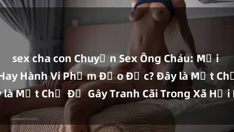sex cha con Chuyện Sex Ông Cháu: Mối Quan Hệ Gia Đình Hay Hành Vi Phạm Đạo Đức? Đây là Một Chủ Đề Gây Tranh Cãi Trong Xã Hội Hiện Nay.