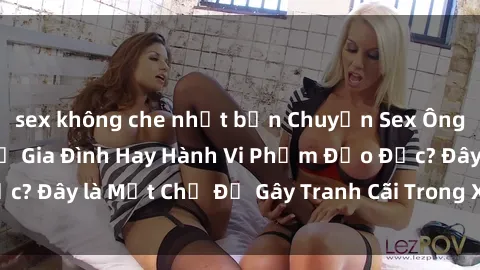 sex không che nhật bản Chuyện Sex Ông Cháu: Mối Quan Hệ Gia Đình Hay Hành Vi Phạm Đạo Đức? Đây là Một Chủ Đề Gây Tranh Cãi Trong Xã Hội Hiện Nay.