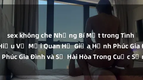 sex không che Những Bí Mật trong Tình Dục Gia Đình: Tìm Hiểu Về Mối Quan Hệ Giữa Hạnh Phúc Gia Đình và Sự Hài Hòa Trong Cuộc Sống Tình Dục