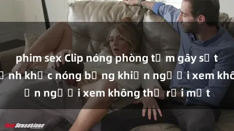 phim sex Clip nóng phòng tắm gây sốt: Cận cảnh khoảnh khắc nóng bỏng khiến người xem không thể rời mắt