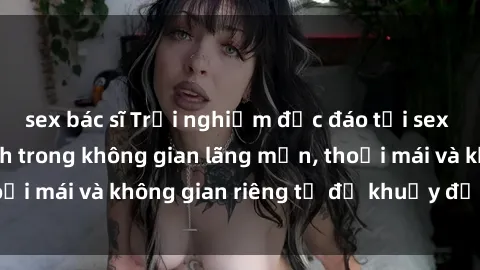sex bác sĩ Trải nghiệm độc đáo tại sex nhà nghỉ: ẩn mình trong không gian lãng mạn, thoải mái và không gian riêng tư để khuấy động tình ái.