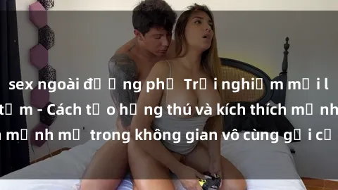 sex ngoài đường phố Trải nghiệm mới lạ với sex phòng tắm - Cách tạo hứng thú và kích thích mạnh mẽ trong không gian vô cùng gợi cảm và lãng mạn