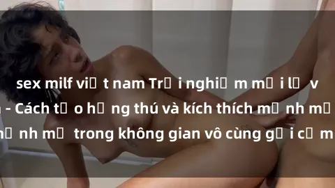sex milf việt nam Trải nghiệm mới lạ với sex phòng tắm - Cách tạo hứng thú và kích thích mạnh mẽ trong không gian vô cùng gợi cảm và lãng mạn