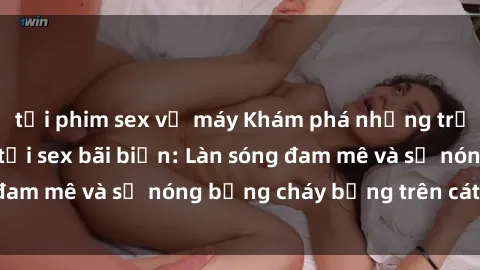 tải phim sex về máy Khám phá những trải nghiệm độc đáo tại sex bãi biển: Làn sóng đam mê và sự nóng bỏng cháy bỏng trên cát trắng