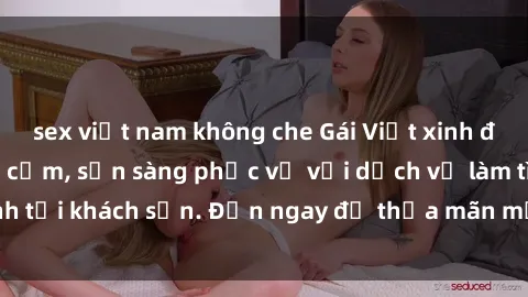 sex việt nam không che Gái Việt xinh đẹp, nồng nàn tình cảm, sẵn sàng phục vụ với dịch vụ làm tình tại khách sạn. Đến ngay để thỏa mãn mọi khao khát của bạn!