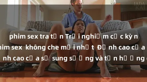 phim sex tra tấn Trải nghiệm cực kỳ nóng bỏng trong phim sex  không che mới nhất  Đỉnh cao của sự sung sướng và tận hưởng chân thật