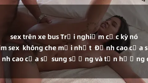 sex trên xe bus Trải nghiệm cực kỳ nóng bỏng trong phim sex không che mới nhất Đỉnh cao của sự sung sướng và tận hưởng chân thật