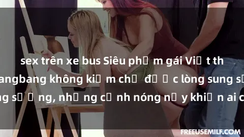 sex trên xe bus Siêu phẩm gái Việt tham gia trong buổi gangbang không kiềm chế được lòng sung sướng, những cảnh nóng nảy khiến ai cũng phải mãn nhãn
