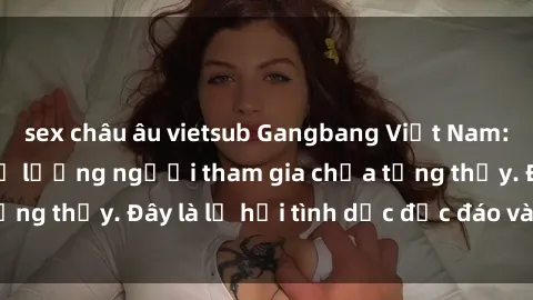 sex châu âu vietsub Gangbang Việt Nam: Kỷ lục mới với số lượng người tham gia chưa từng thấy. Đây là lễ hội tình dục độc đáo và gây sốc.