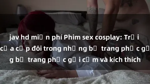 jav hd miễn phí Phim sex cosplay: Trải nghiệm tuyệt vời của cặp đôi trong những bộ trang phục gợi cảm và kích thích
