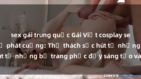sex gái trung quốc Gái Việt cosplay sexy khiến fan hâm mộ phát cuồng: Thử thách sức hút từ những bộ trang phục đầy sáng tạo và quyến rũ!
