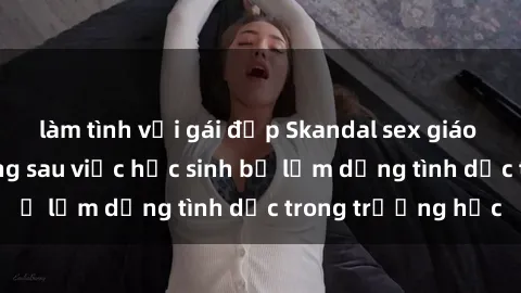 làm tình với gái đẹp Skandal sex giáo viên: Sự thật đằng sau việc học sinh bị lạm dụng tình dục trong trường học