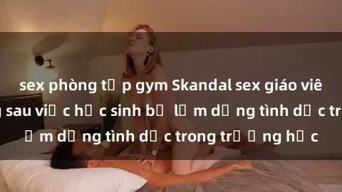 sex phòng tập gym Skandal sex giáo viên: Sự thật đằng sau việc học sinh bị lạm dụng tình dục trong trường học