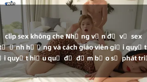 clip sex không che Những vấn đề về sex học sinh: Các yếu tố ảnh hưởng và cách giáo viên giải quyết hiệu quả để đảm bảo sự phát triển toàn diện.