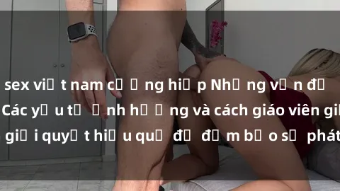 sex việt nam cưỡng hiếp Những vấn đề về sex học sinh: Các yếu tố ảnh hưởng và cách giáo viên giải quyết hiệu quả để đảm bảo sự phát triển toàn diện.