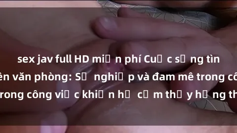 sex jav full HD miễn phí Cuộc sống tình dục của nhân viên văn phòng: Sự nghiệp và đam mê trong công việc khiến họ cảm thấy hứng thú với tình dục?