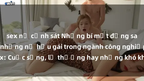 sex nữ cảnh sát Những bí mật đằng sau cuộc sống của những nữ hầu gái trong ngành công nghiệp sex: Cuộc sống, lẽ thường hay những khó khăn mà họ phải đối mặt.
