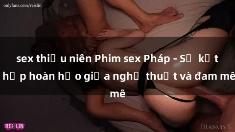 sex thiếu niên Phim sex Pháp - Sự kết hợp hoàn hảo giữa nghệ thuật và đam mê
