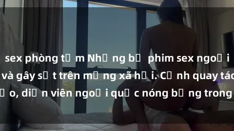 sex phòng tắm Những bộ phim sex ngoại quốc nổi tiếng và gây sốt trên mạng xã hội. Cảnh quay táo bạo, diễn viên ngoại quốc nóng bỏng trong các tác phẩm đỉnh cao.